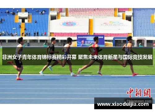 非洲女子青年体育锦标赛精彩开幕 聚焦未来体育新星与国际竞技发展