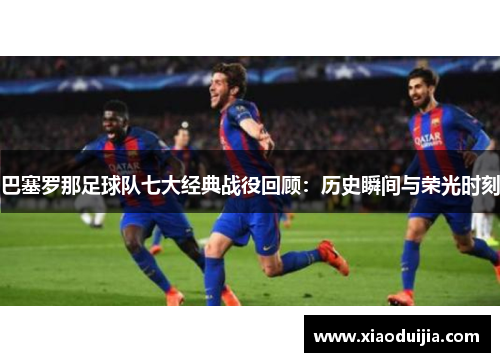 巴塞罗那足球队七大经典战役回顾：历史瞬间与荣光时刻
